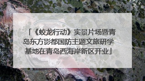《蛟龙行动》实景片场暨青岛东方影都国防主题文旅研学基地在青岛西海岸新区开业