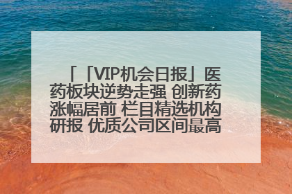 「VIP机会日报」医药板块逆势走强 创新药涨幅居前 栏目精选机构研报 优质公司区间最高涨34.9%