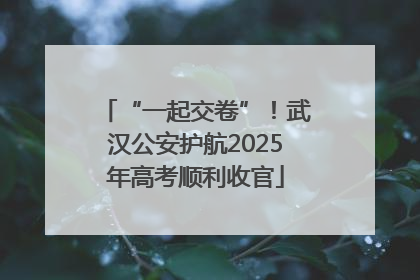 “一起交卷”！武汉公安护航2025年高考顺利收官