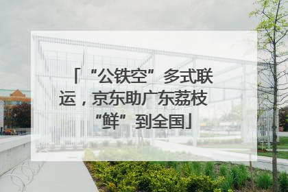 “公铁空”多式联运，京东助广东荔枝“鲜”到全国