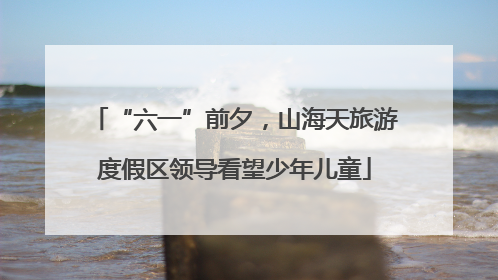 “六一”前夕，山海天旅游度假区领导看望少年儿童