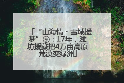 “山海情・雪域援梦”⑨：17年，潍坊援藏把4万亩高原荒漠变绿洲