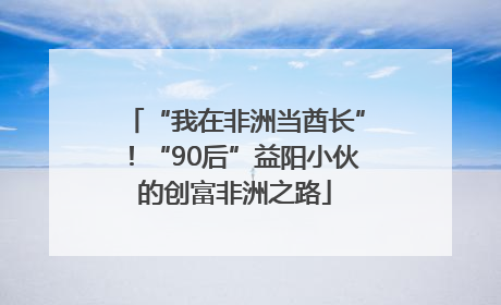 “我在非洲当酋长”！“90后”益阳小伙的创富非洲之路
