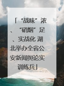 “战味”浓、“硝烟”足、实战化 湖北举办全省公安新闻舆论实训练兵