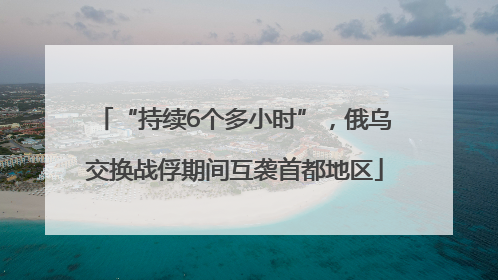 “持续6个多小时”，俄乌交换战俘期间互袭首都地区