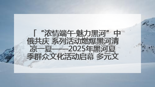 “浓情端午·魅力黑河”中俄共庆 系列活动燃爆黑河清凉一夏——2025年黑河夏季群众文化活动启幕 多元文化赋能边境文旅新高地