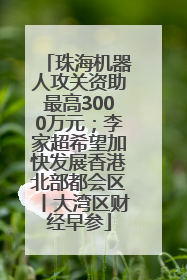 珠海机器人攻关资助最高3000万元；李家超希望加快发展香港北部都会区丨大湾区财经早参