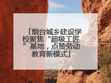 烟台城乡建设学校聚焦“超级工匠”基地，点赞劳动教育新模式