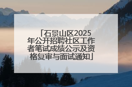 石景山区2025年公开招聘社区工作者笔试成绩公示及资格复审与面试通知