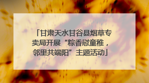 甘肃天水甘谷县烟草专卖局开展“粽香慰童稚，邻里共端阳”主题活动