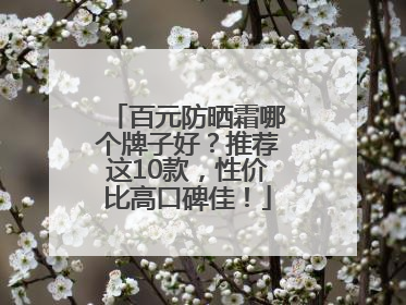 百元防晒霜哪个牌子好？推荐这10款，性价比高口碑佳！
