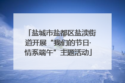 盐城市盐都区盐渎街道开展“我们的节日·情系端午”主题活动