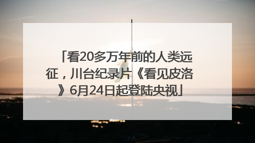 看20多万年前的人类远征，川台纪录片《看见皮洛》6月24日起登陆央视