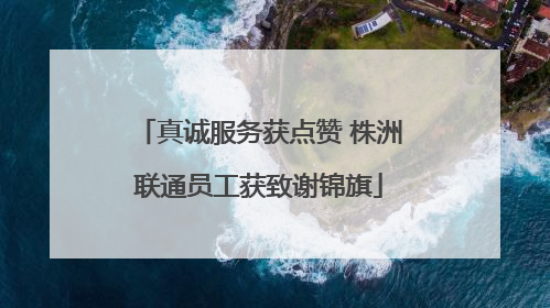 真诚服务获点赞 株洲联通员工获致谢锦旗
