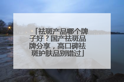 祛斑产品哪个牌子好？国产祛斑品牌分享，高口碑祛斑护肤品别错过