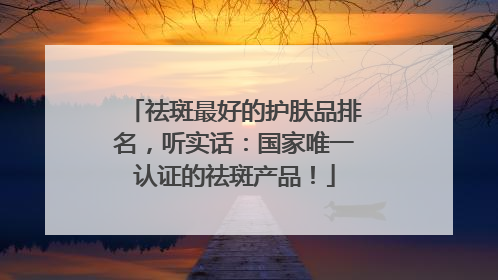 祛斑最好的护肤品排名，听实话：国家唯一认证的祛斑产品！