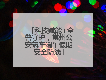 科技赋能+全警守护，常州公安筑牢端午假期安全防线