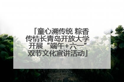 童心溯传统 粽香传情长青岛开放大学开展“端午+六一”双节文化宣讲活动