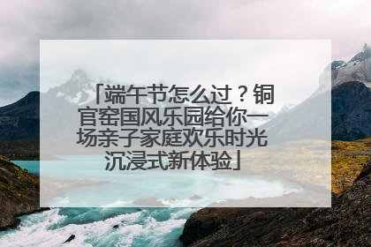 端午节怎么过？铜官窑国风乐园给你一场亲子家庭欢乐时光沉浸式新体验
