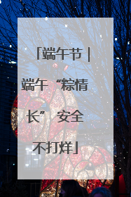 端午节｜端午“粽情长” 安全不打烊
