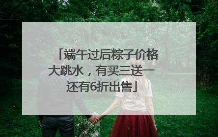 端午过后粽子价格大跳水，有买三送一还有6折出售