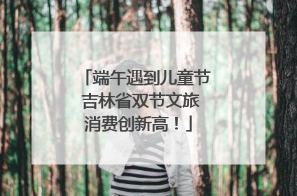 端午遇到儿童节 吉林省双节文旅消费创新高！