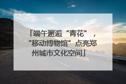 端午邂逅“青花”，“移动博物馆”点亮郑州城市文化空间