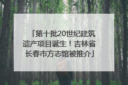 第十批20世纪建筑遗产项目诞生！吉林省长春市方志馆被推介