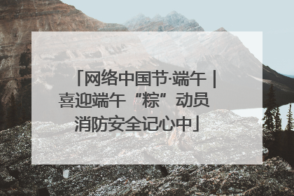 网络中国节·端午｜喜迎端午“粽”动员 消防安全记心中