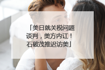美日就关税问题谈判，美方内讧！石破茂推迟访美