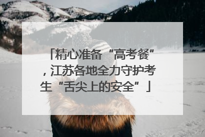 精心准备“高考餐”，江苏各地全力守护考生“舌尖上的安全”