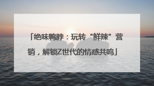 绝味鸭脖：玩转“鲜辣”营销，解锁Z世代的情感共鸣