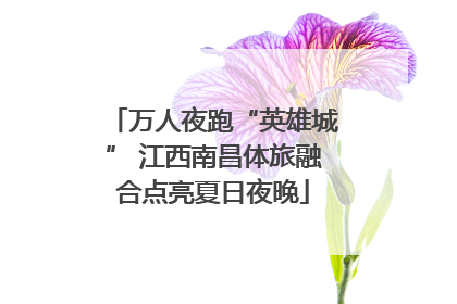 万人夜跑“英雄城” 江西南昌体旅融合点亮夏日夜晚
