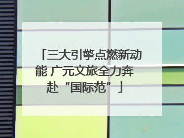 三大引擎点燃新动能 广元文旅全力奔赴“国际范”