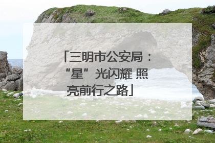 三明市公安局：“星”光闪耀 照亮前行之路