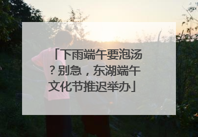 下雨端午要泡汤？别急，东湖端午文化节推迟举办
