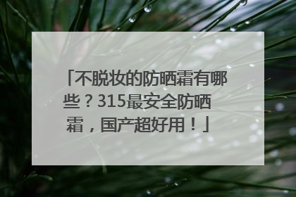 不脱妆的防晒霜有哪些？315最安全防晒霜，国产超好用！