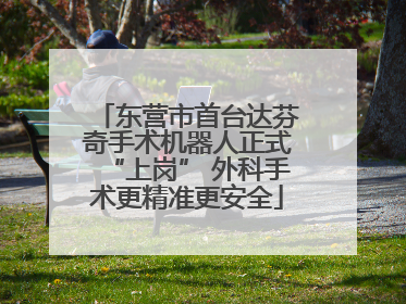 东营市首台达芬奇手术机器人正式“上岗” 外科手术更精准更安全