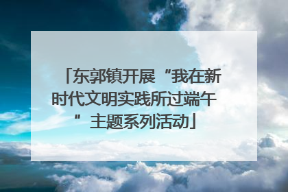 东郭镇开展“我在新时代文明实践所过端午”主题系列活动