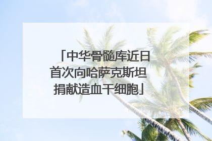 中华骨髓库近日首次向哈萨克斯坦捐献造血干细胞