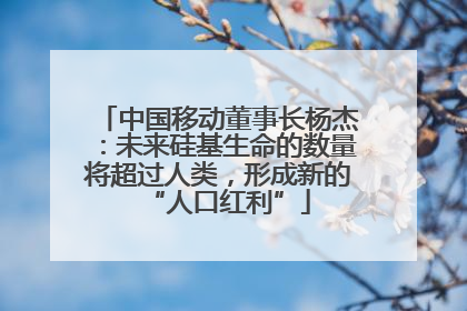 中国移动董事长杨杰：未来硅基生命的数量将超过人类，形成新的“人口红利”