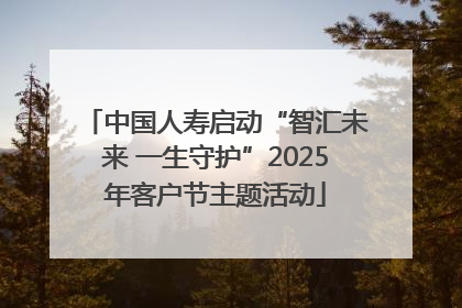 中国人寿启动“智汇未来 一生守护”2025年客户节主题活动