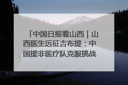 中国日报看山西｜山西医生远征吉布提：中国援非医疗队克服挑战救助非洲患者