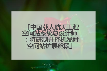 中国载人航天工程空间站系统总设计师：将研制并择机发射空间站扩展舱段