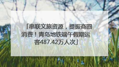 串联文旅资源，提振商圈消费！青岛地铁端午假期运客487.42万人次