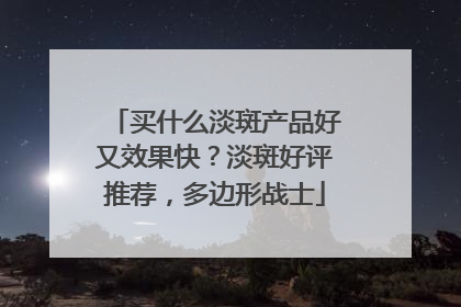 买什么淡斑产品好又效果快？淡斑好评推荐，多边形战士