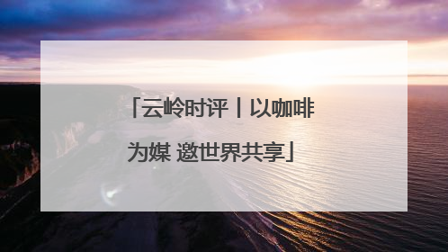 云岭时评丨以咖啡为媒 邀世界共享