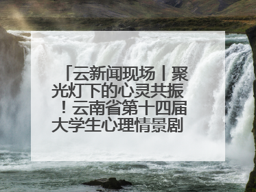 云新闻现场丨聚光灯下的心灵共振！云南省第十四届大学生心理情景剧决赛燃情开演