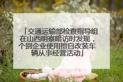 交通运输部检查指导组在山西明察暗访时发现，个别企业使用擅自改装车辆从事经营活动