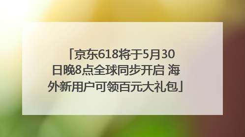 京东618将于5月30日晚8点全球同步开启 海外新用户可领百元大礼包